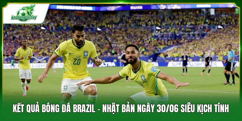 Kết quả bóng đá Brazil - Nhật Bản ngày 30/06 siêu kịch tính 